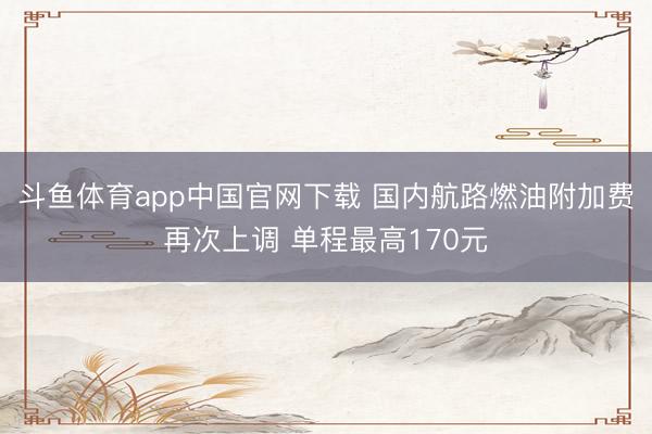 斗鱼体育app中国官网下载 国内航路燃油附加费再次上调 单程最高170元