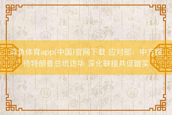 斗鱼体育app(中国)官网下载 应对部：中方接待特朗普总统访华 深化联接共促踏实