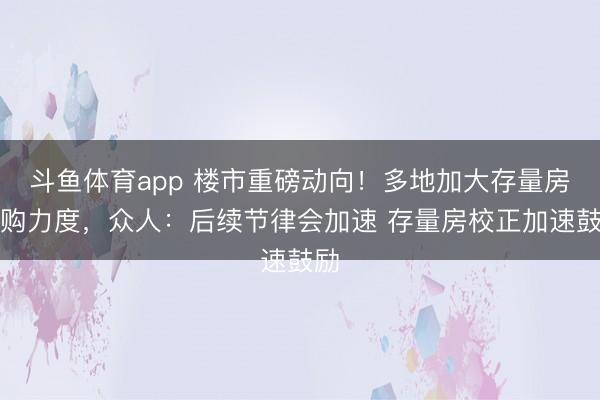 斗鱼体育app 楼市重磅动向！多地加大存量房收购力度，众人：后续节律会加速 存量房校正加速鼓励