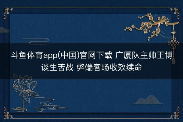 斗鱼体育app(中国)官网下载 广厦队主帅王博谈生苦战 弊端客场收效续命