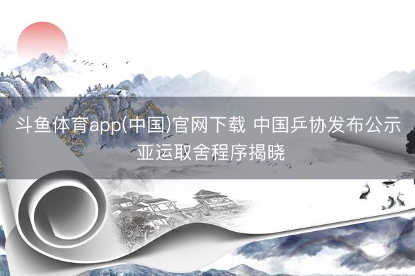 斗鱼体育app(中国)官网下载 中国乒协发布公示 亚运取舍程序揭晓