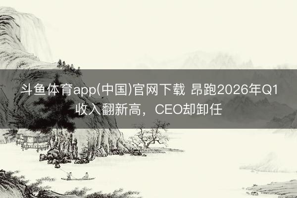 斗鱼体育app(中国)官网下载 昂跑2026年Q1收入翻新高，CEO却卸任