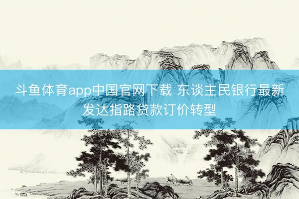 斗鱼体育app中国官网下载 东谈主民银行最新发达指路贷款订价转型