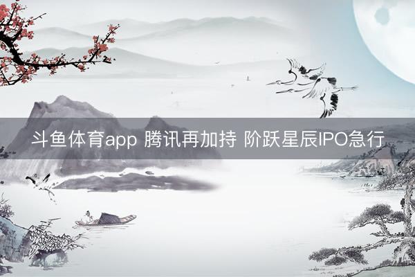 斗鱼体育app 腾讯再加持 阶跃星辰IPO急行