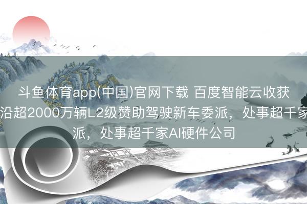 斗鱼体育app(中国)官网下载 百度智能云收获单出炉：相沿超2000万辆L2级赞助驾驶新车委派，处事超千家AI硬件公司