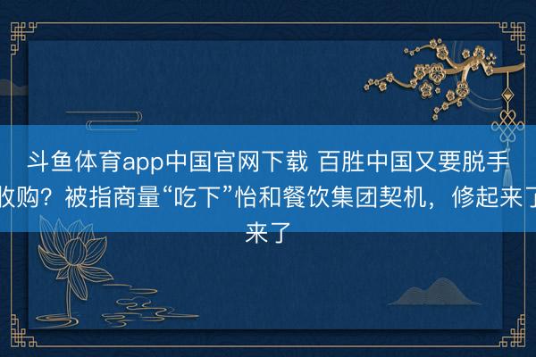 斗鱼体育app中国官网下载 百胜中国又要脱手收购？被指商量“吃下”怡和餐饮集团契机，修起来了