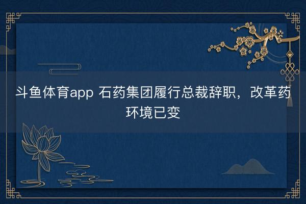 斗鱼体育app 石药集团履行总裁辞职，改革药环境已变