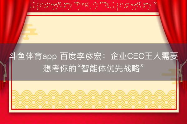 斗鱼体育app 百度李彦宏:企业CEO王人需要想考你的“智能体优先战略”