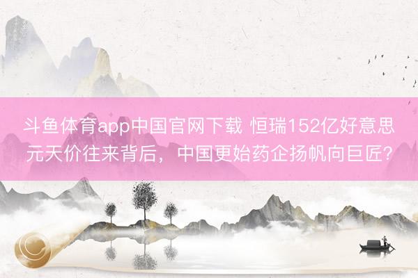 斗鱼体育app中国官网下载 恒瑞152亿好意思元天价往来背后，中国更始药企扬帆向巨匠？