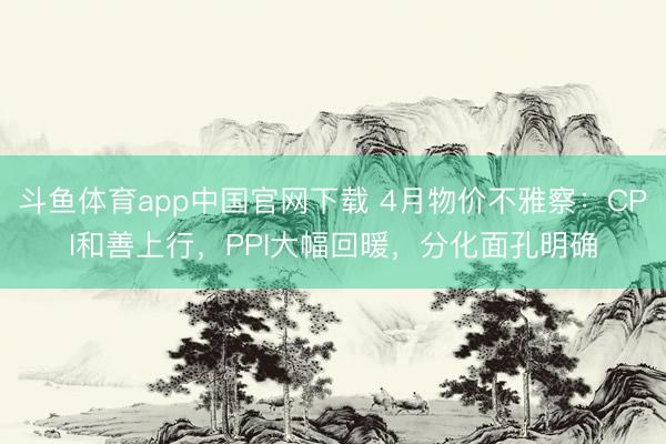 斗鱼体育app中国官网下载 4月物价不雅察：CPI和善上行，PPI大幅回暖，分化面孔明确