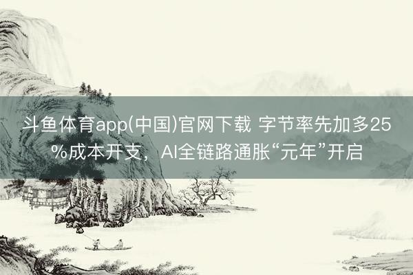 斗鱼体育app(中国)官网下载 字节率先加多25%成本开支,AI全链路通胀“元年”开启
