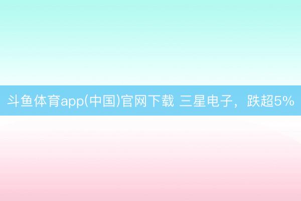 斗鱼体育app(中国)官网下载 三星电子，跌超5%