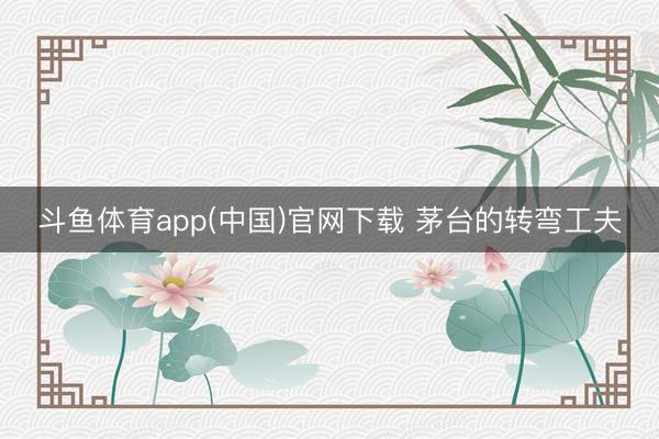 斗鱼体育app(中国)官网下载 茅台的转弯工夫