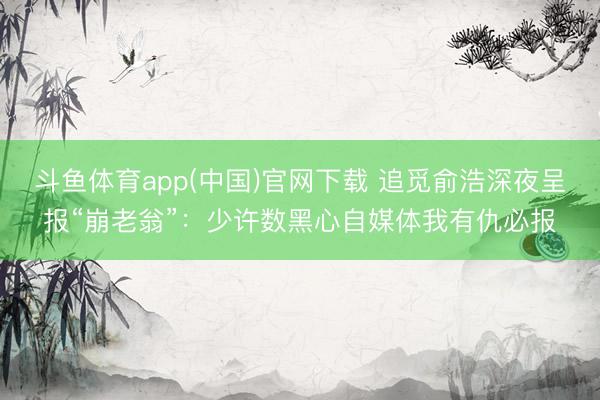 斗鱼体育app(中国)官网下载 追觅俞浩深夜呈报“崩老翁”：少许数黑心自媒体我有仇必报