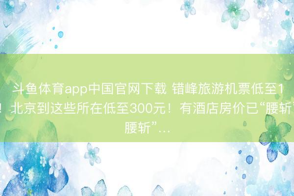 斗鱼体育app中国官网下载 错峰旅游机票低至1折！北京到这些所在低至300元！有酒店房价已“腰斩”…