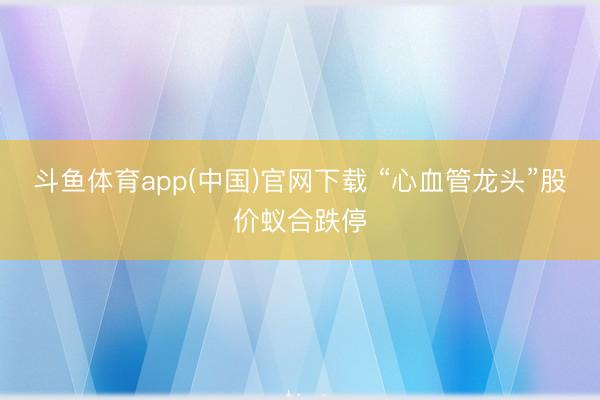 斗鱼体育app(中国)官网下载 “心血管龙头”股价蚁合跌停
