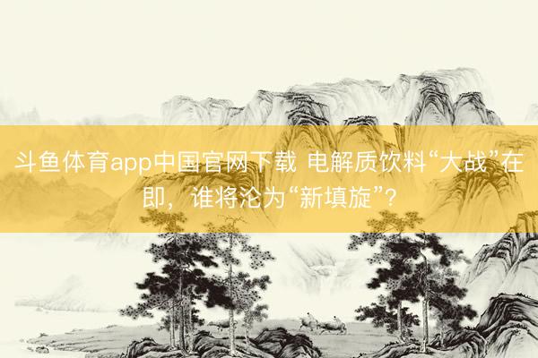 斗鱼体育app中国官网下载 电解质饮料“大战”在即，谁将沦为“新填旋”？