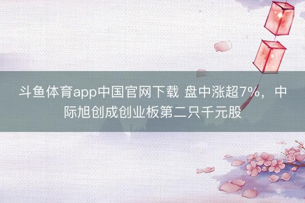 斗鱼体育app中国官网下载 盘中涨超7%，中际旭创成创业板第二只千元股