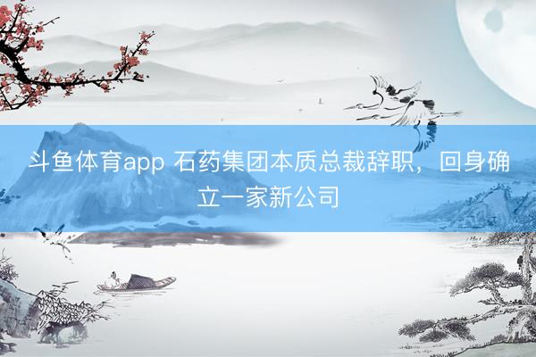 斗鱼体育app 石药集团本质总裁辞职，回身确立一家新公司