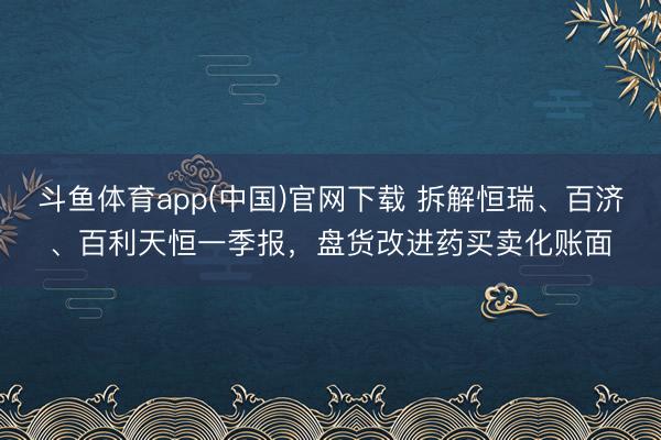 斗鱼体育app(中国)官网下载 拆解恒瑞、百济、百利天恒一季报，盘货改进药买卖化账面