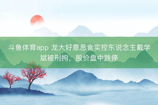 斗鱼体育app 龙大好意思食实控东说念主戴学斌被刑拘，股价盘中跌停