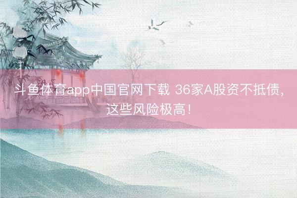斗鱼体育app中国官网下载 36家A股资不抵债，这些风险极高！