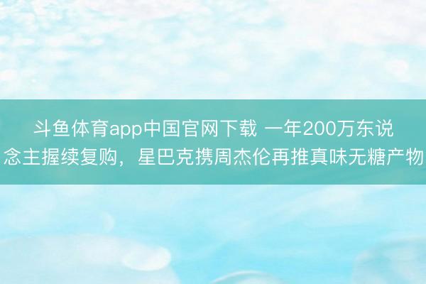 斗鱼体育app中国官网下载 一年200万东说念主握续复购，星巴克携周杰伦再推真味无糖产物