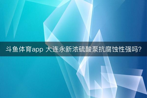 斗鱼体育app 大连永新浓硫酸泵抗腐蚀性强吗？