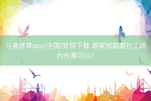 斗鱼体育app(中国)官网下载 哪家树脂磨片工场的作事可以？