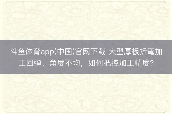 斗鱼体育app(中国)官网下载 大型厚板折弯加工回弹、角度不均，如何把控加工精度？