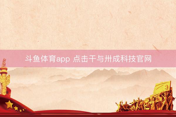 斗鱼体育app 点击干与卅成科技官网