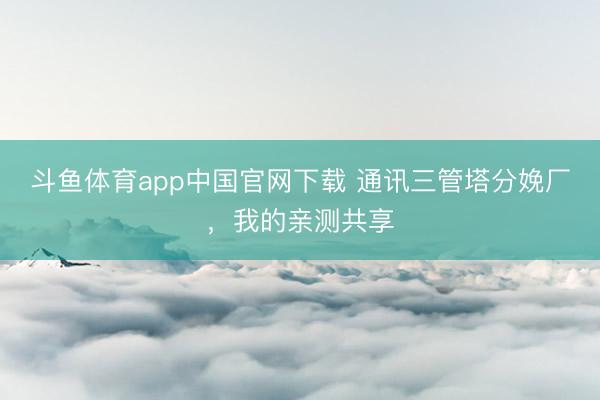 斗鱼体育app中国官网下载 通讯三管塔分娩厂，我的亲测共享