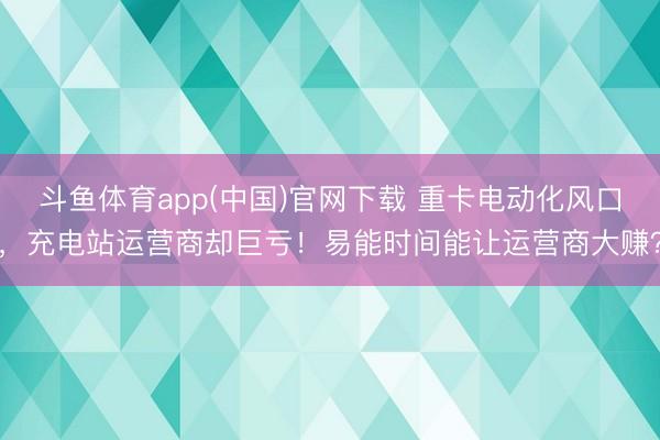 斗鱼体育app(中国)官网下载 重卡电动化风口，充电站运营商却巨亏！易能时间能让运营商大赚？