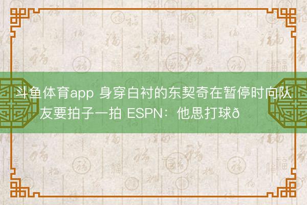 斗鱼体育app 身穿白衬的东契奇在暂停时向队友要拍子一拍 ESPN：他思打球😔