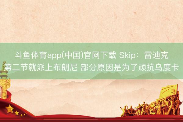 斗鱼体育app(中国)官网下载 Skip：雷迪克第二节就派上布朗尼 部分原因是为了顽抗乌度卡