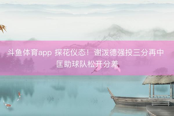 斗鱼体育app 探花仪态！谢泼德强投三分再中 匡助球队松开分差