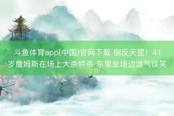斗鱼体育app(中国)官网下载 倒反天罡！41岁詹姆斯在场上大杀特杀 东里坐场边泄气谈笑