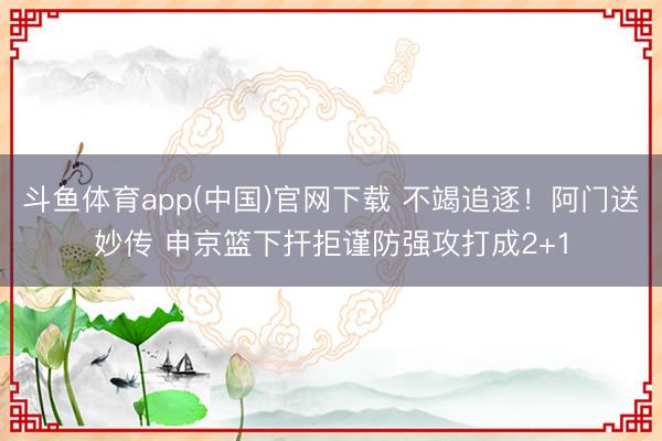 斗鱼体育app(中国)官网下载 不竭追逐！阿门送妙传 申京篮下扞拒谨防强攻打成2+1