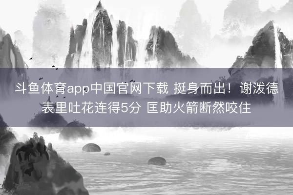 斗鱼体育app中国官网下载 挺身而出！谢泼德表里吐花连得5分 匡助火箭断然咬住