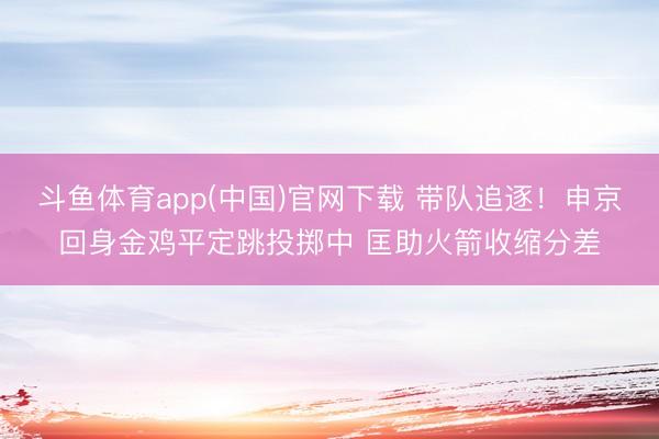 斗鱼体育app(中国)官网下载 带队追逐！申京回身金鸡平定跳投掷中 匡助火箭收缩分差