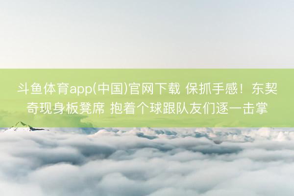 斗鱼体育app(中国)官网下载 保抓手感！东契奇现身板凳席 抱着个球跟队友们逐一击掌