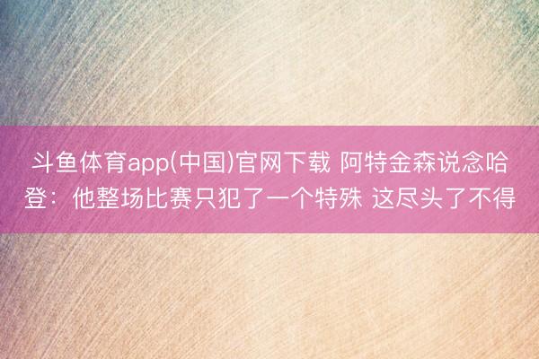 斗鱼体育app(中国)官网下载 阿特金森说念哈登：他整场比赛只犯了一个特殊 这尽头了不得