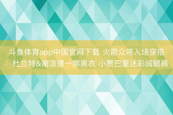 斗鱼体育app中国官网下载 火箭众将入场穿搭：杜兰特&谢泼德一席黑衣 小贾巴里迷彩阔腿裤