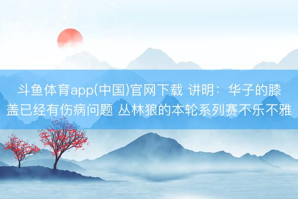 斗鱼体育app(中国)官网下载 讲明：华子的膝盖已经有伤病问题 丛林狼的本轮系列赛不乐不雅