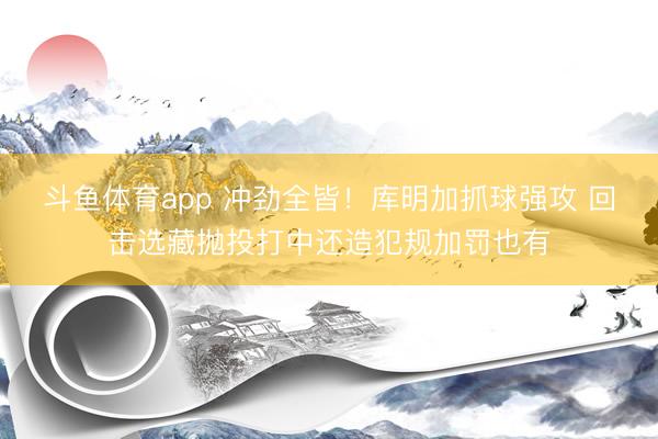 斗鱼体育app 冲劲全皆！库明加抓球强攻 回击选藏抛投打中还造犯规加罚也有