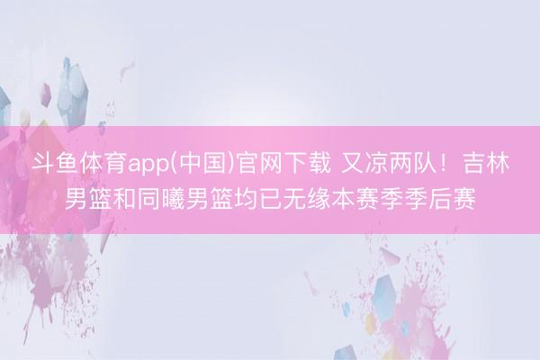 斗鱼体育app(中国)官网下载 又凉两队！吉林男篮和同曦男篮均已无缘本赛季季后赛