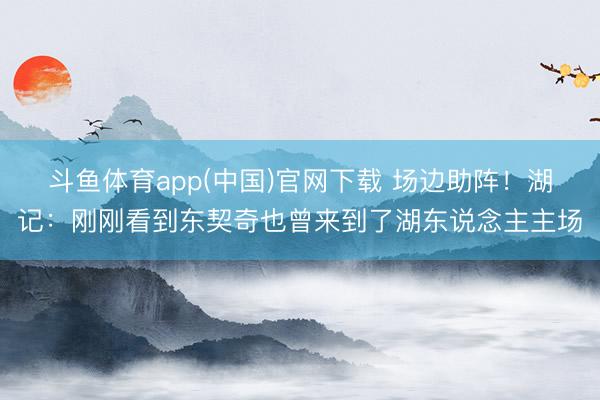 斗鱼体育app(中国)官网下载 场边助阵！湖记：刚刚看到东契奇也曾来到了湖东说念主主场