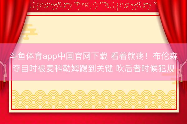 斗鱼体育app中国官网下载 看着就疼！布伦森夺目时被麦科勒姆踢到关键 吹后者时候犯规