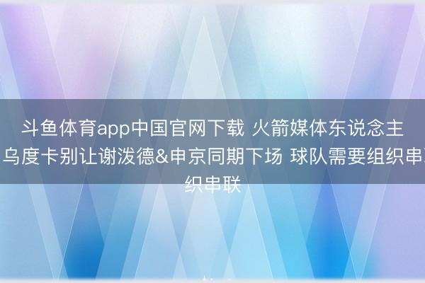 斗鱼体育app中国官网下载 火箭媒体东说念主：乌度卡别让谢泼德&申京同期下场 球队需要组织串联