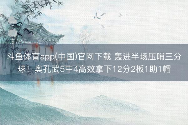 斗鱼体育app(中国)官网下载 轰进半场压哨三分球！奥孔武5中4高效拿下12分2板1助1帽